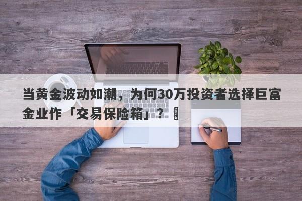 当黄金波动如潮，为何30万投资者选择巨富金业作「交易保险箱」？‌