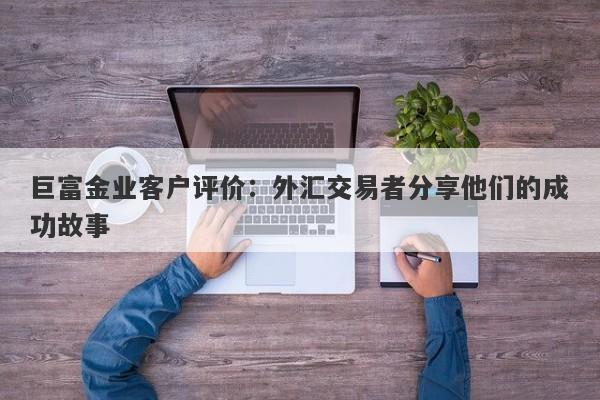 巨富金业客户评价：外汇交易者分享他们的成功故事