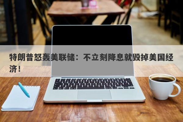 特朗普怒轰美联储：不立刻降息就毁掉美国经济！