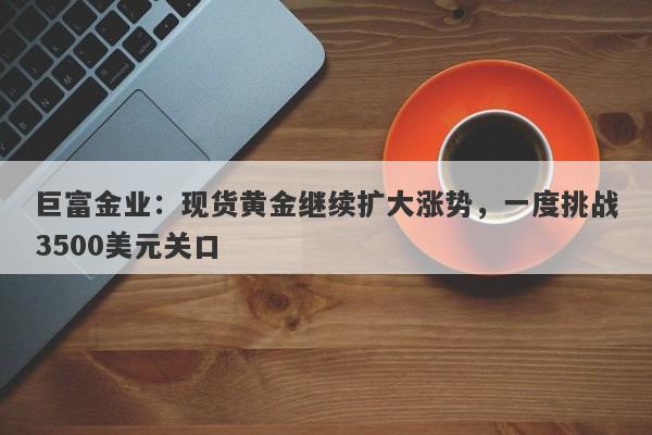 巨富金业：现货黄金继续扩大涨势，一度挑战3500美元关口