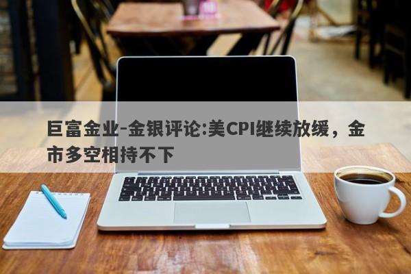 巨富金业-金银评论:美CPI继续放缓，金市多空相持不下