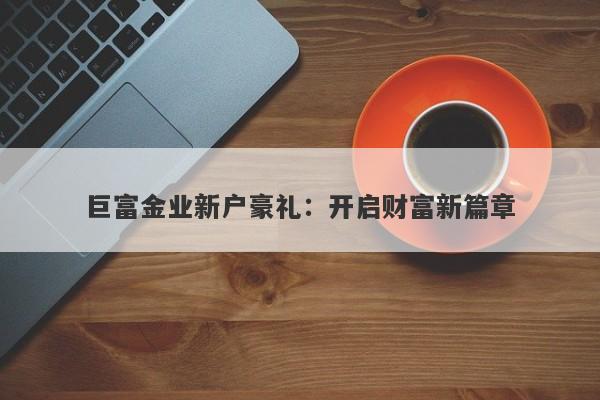 巨富金业新户豪礼：开启财富新篇章