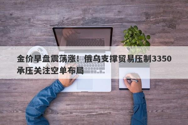 金价早盘震荡涨！俄乌支撑贸易压制3350承压关注空单布局