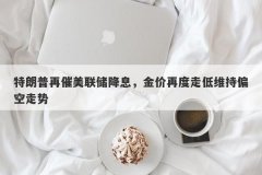 特朗普再催美联储降息，金价再度走低维持偏空走势