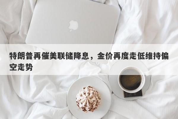 特朗普再催美联储降息，金价再度走低维持偏空走势