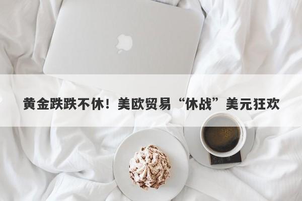 黄金跌跌不休！美欧贸易“休战”美元狂欢
