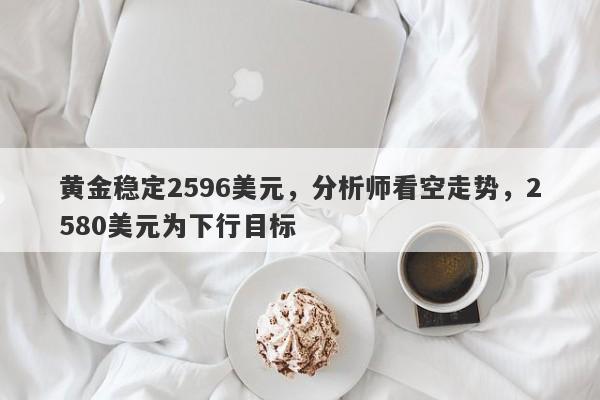 黄金稳定2596美元，分析师看空走势，2580美元为下行目标