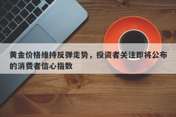 黄金价格维持反弹走势，投资者关注即将公布的消费者信心指数