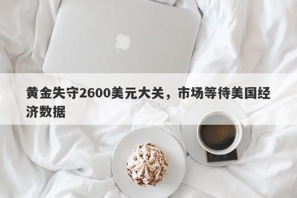 黄金失守2600美元大关，市场等待美国经济数据