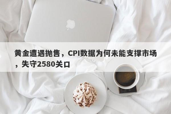 黄金遭遇抛售，CPI数据为何未能支撑市场，失守2580关口