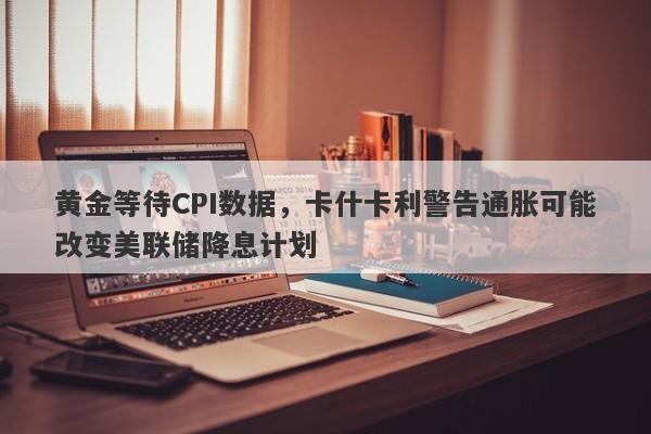 黄金等待CPI数据，卡什卡利警告通胀可能改变美联储降息计划