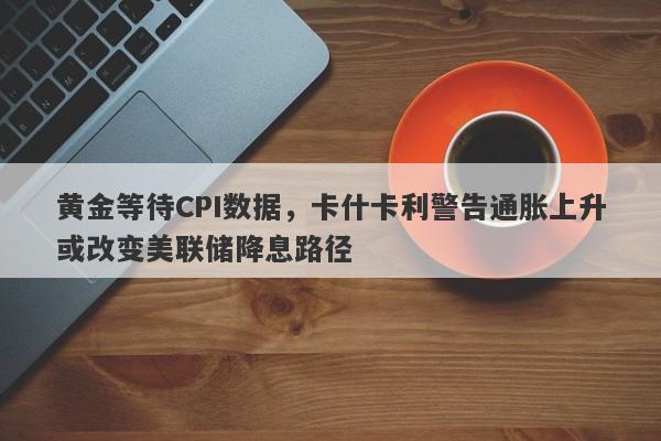 黄金等待CPI数据，卡什卡利警告通胀上升或改变美联储降息路径