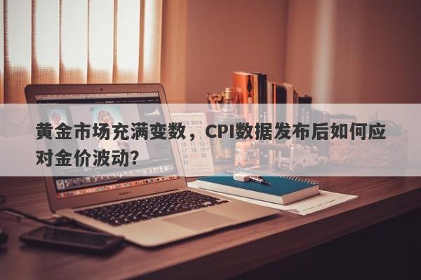 黄金市场充满变数，CPI数据发布后如何应对金价波动？