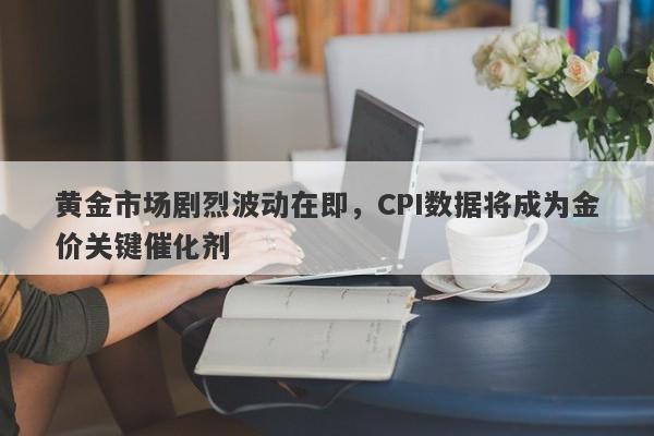 黄金市场剧烈波动在即，CPI数据将成为金价关键催化剂