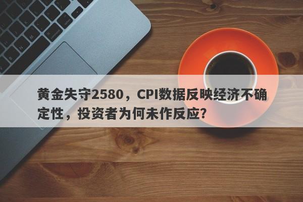 黄金失守2580，CPI数据反映经济不确定性，投资者为何未作反应？