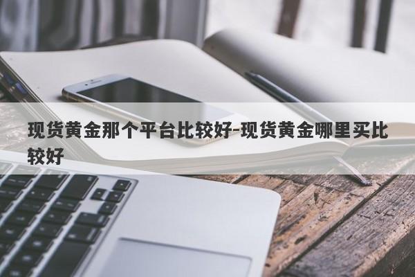 现货黄金那个平台比较好-现货黄金哪里买比较好