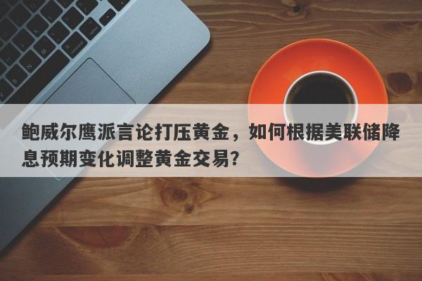 鲍威尔鹰派言论打压黄金，如何根据美联储降息预期变化调整黄金交易？