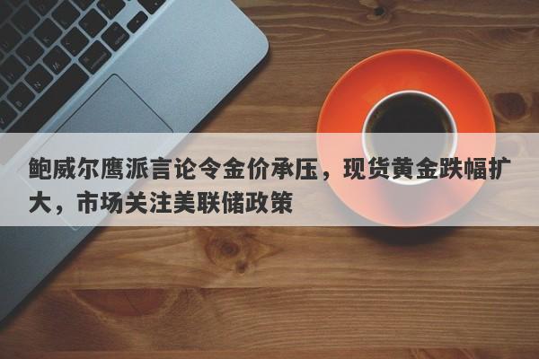 鲍威尔鹰派言论令金价承压，现货黄金跌幅扩大，市场关注美联储政策