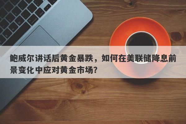 鲍威尔讲话后黄金暴跌，如何在美联储降息前景变化中应对黄金市场？