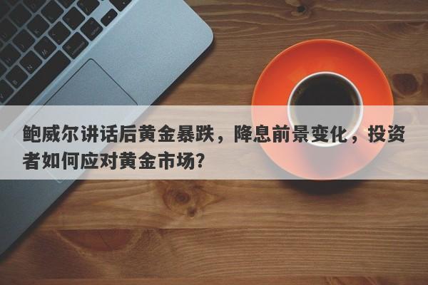 鲍威尔讲话后黄金暴跌，降息前景变化，投资者如何应对黄金市场？