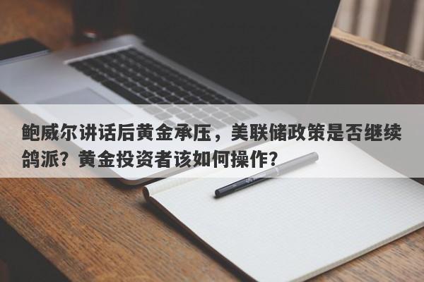 鲍威尔讲话后黄金承压，美联储政策是否继续鸽派？黄金投资者该如何操作？