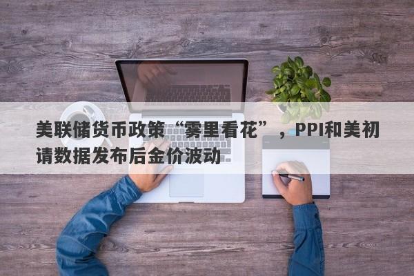 美联储货币政策“雾里看花”，PPI和美初请数据发布后金价波动