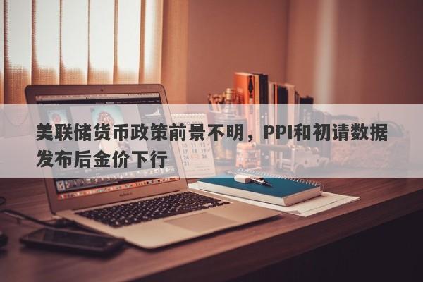 美联储货币政策前景不明，PPI和初请数据发布后金价下行