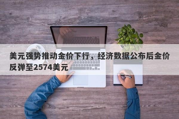 美元强势推动金价下行，经济数据公布后金价反弹至2574美元