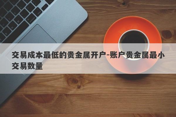 交易成本最低的贵金属开户-账户贵金属最小交易数量