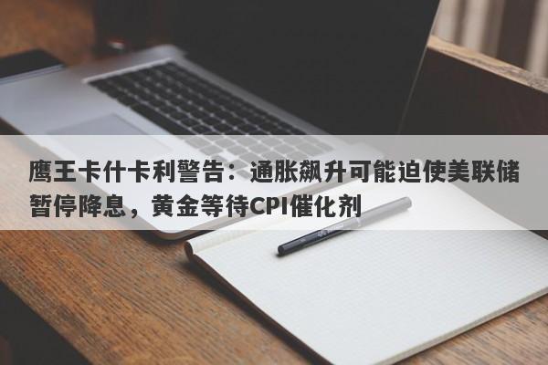 鹰王卡什卡利警告：通胀飙升可能迫使美联储暂停降息，黄金等待CPI催化剂