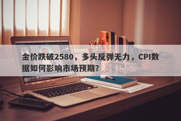 金价跌破2580，多头反弹无力，CPI数据如何影响市场预期？