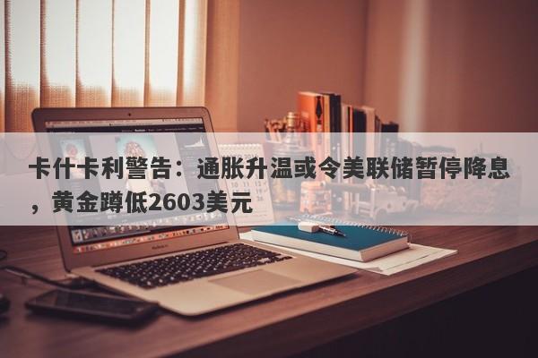 卡什卡利警告：通胀升温或令美联储暂停降息，黄金蹲低2603美元