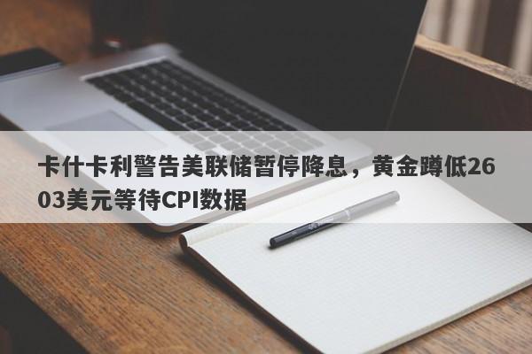 卡什卡利警告美联储暂停降息，黄金蹲低2603美元等待CPI数据