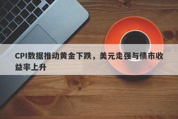 CPI数据推动黄金下跌，美元走强与债市收益率上升