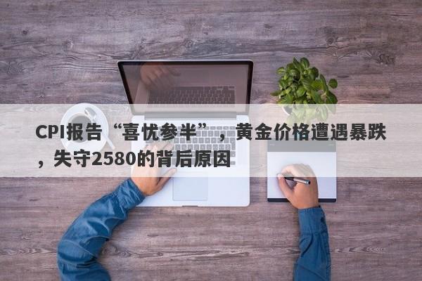 CPI报告“喜忧参半”，黄金价格遭遇暴跌，失守2580的背后原因