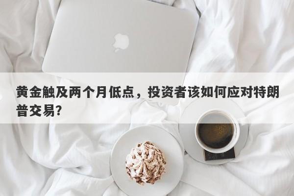 黄金触及两个月低点，投资者该如何应对特朗普交易？