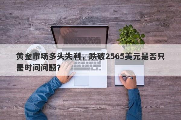 黄金市场多头失利，跌破2565美元是否只是时间问题？