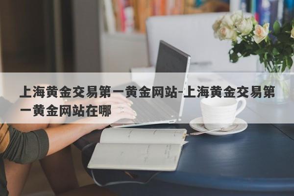 上海黄金交易第一黄金网站-上海黄金交易第一黄金网站在哪