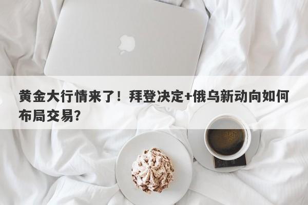 黄金大行情来了！拜登决定+俄乌新动向如何布局交易？