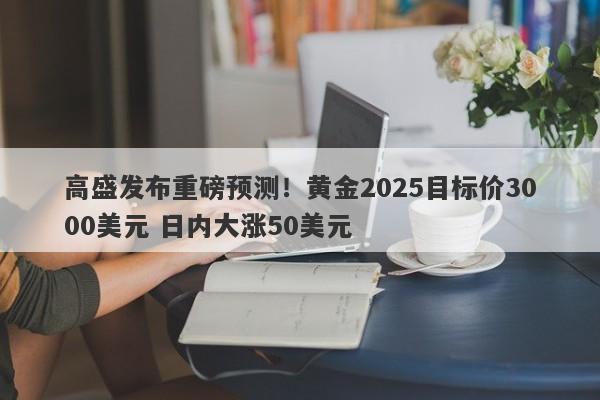 高盛发布重磅预测！黄金2025目标价3000美元 日内大涨50美元