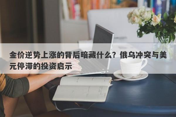 金价逆势上涨的背后暗藏什么？俄乌冲突与美元停滞的投资启示