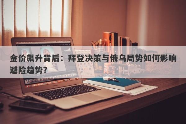 金价飙升背后：拜登决策与俄乌局势如何影响避险趋势？