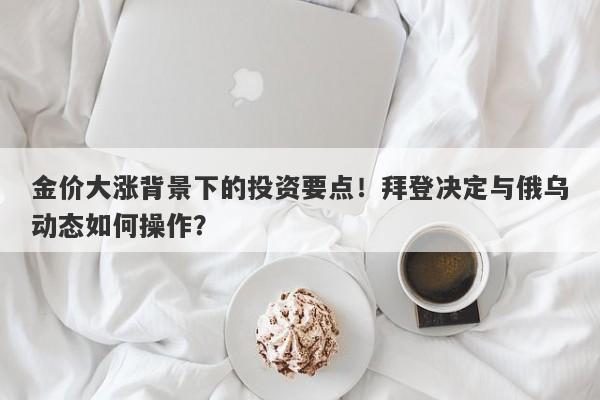 金价大涨背景下的投资要点！拜登决定与俄乌动态如何操作？