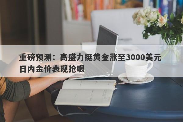 重磅预测：高盛力挺黄金涨至3000美元 日内金价表现抢眼