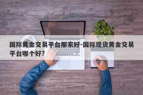 国际黄金交易平台那家好-国际现货黄金交易平台哪个好?