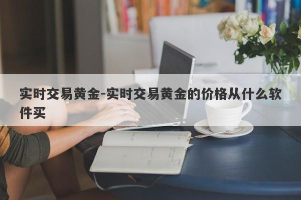 实时交易黄金-实时交易黄金的价格从什么软件买