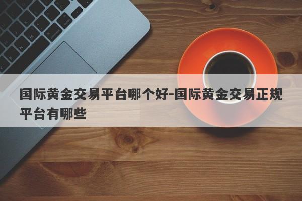 国际黄金交易平台哪个好-国际黄金交易正规平台有哪些