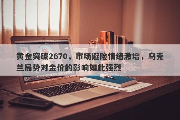 黄金突破2670，市场避险情绪激增，乌克兰局势对金价的影响如此强烈