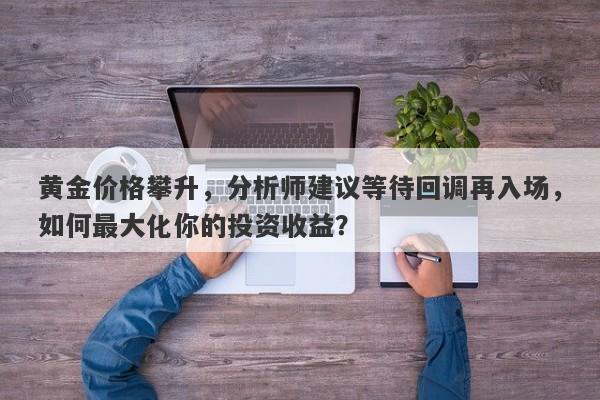 黄金价格攀升，分析师建议等待回调再入场，如何最大化你的投资收益？