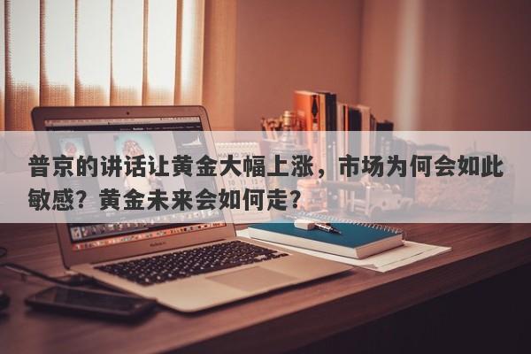 普京的讲话让黄金大幅上涨，市场为何会如此敏感？黄金未来会如何走？